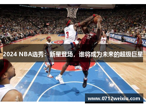 2024 NBA选秀：新星登场，谁将成为未来的超级巨星