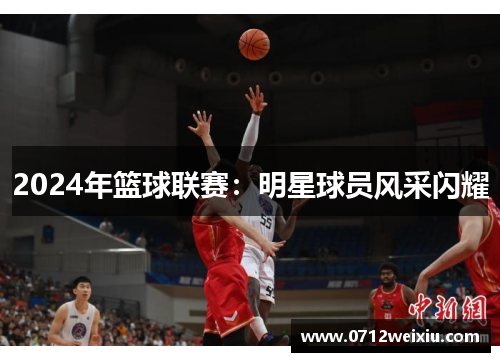 2024年篮球联赛：明星球员风采闪耀