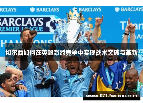 切尔西如何在英超激烈竞争中实现战术突破与革新